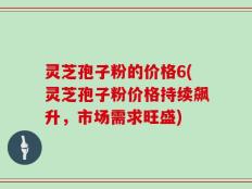 灵芝孢子粉的价格6(灵芝孢子粉价格持续飙升，市场需求旺盛)