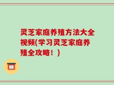灵芝家庭养殖方法大全视频(学习灵芝家庭养殖全攻略！)