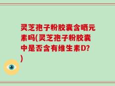 灵芝孢子粉胶囊含晒元素吗(灵芝孢子粉胶囊中是否含有维生素D？)