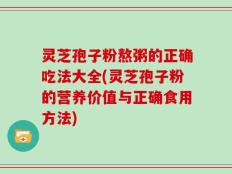 灵芝孢子粉熬粥的正确吃法大全(灵芝孢子粉的营养价值与正确食用方法)