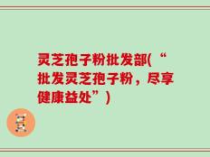 灵芝孢子粉批发部(“批发灵芝孢子粉，尽享健康益处”)