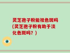 灵芝孢子粉能祛色斑吗(灵芝孢子粉有助于淡化色斑吗？)