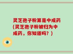 灵芝孢子粉算是中成药(灵芝孢子粉被归为中成药，你知道吗？)
