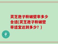 灵芝孢子粉破壁率多少合适(灵芝孢子粉破壁率适宜达到多少？)