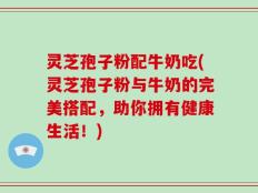 灵芝孢子粉配牛奶吃(灵芝孢子粉与牛奶的完美搭配，助你拥有健康生活！)