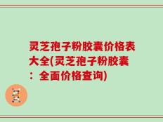 灵芝孢子粉胶囊价格表大全(灵芝孢子粉胶囊：全面价格查询)