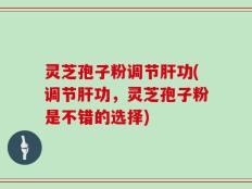 灵芝孢子粉调节肝功(调节肝功，灵芝孢子粉是不错的选择)
