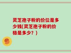 灵芝孢子粉的价位是多少钱(灵芝孢子粉的价格是多少？)