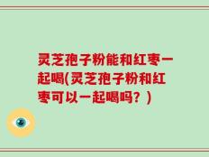 灵芝孢子粉能和红枣一起喝(灵芝孢子粉和红枣可以一起喝吗？)