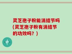 灵芝孢子粉能消结节吗(灵芝孢子粉有消结节的功效吗？)