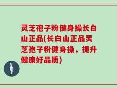 灵芝孢子粉健身操长白山正品(长白山正品灵芝孢子粉健身操，提升健康好品质)
