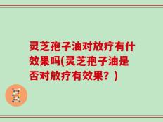 灵芝孢子油对放疗有什效果吗(灵芝孢子油是否对放疗有效果？)