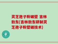 灵芝孢子粉破壁 吉林敖东(吉林敖东研制灵芝孢子粉壁破技术)