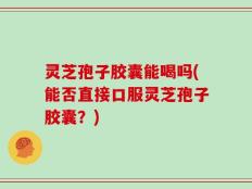 灵芝孢子胶囊能喝吗(能否直接口服灵芝孢子胶囊？)
