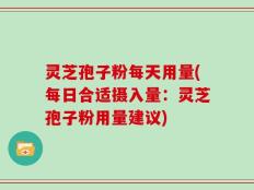 灵芝孢子粉每天用量(每日合适摄入量：灵芝孢子粉用量建议)