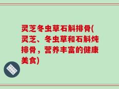 灵芝冬虫草石斛排骨(灵芝、冬虫草和石斛炖排骨，营养丰富的健康美食)