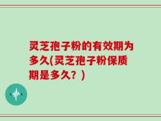 灵芝孢子粉的有效期为多久(灵芝孢子粉保质期是多久？)