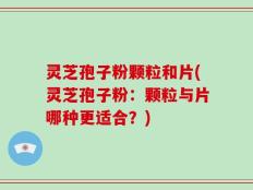 灵芝孢子粉颗粒和片(灵芝孢子粉：颗粒与片哪种更适合？)