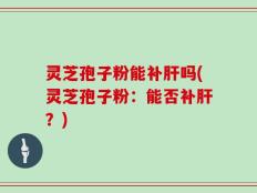 灵芝孢子粉能补肝吗(灵芝孢子粉：能否补肝？)
