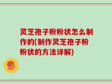 灵芝孢子粉粉状怎么制作的(制作灵芝孢子粉粉状的方法详解)