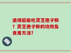 退烧后能吃灵芝孢子粉？灵芝孢子粉的功效及食用方法？