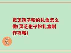 灵芝孢子粉的礼盒怎么做(灵芝孢子粉礼盒制作攻略)