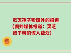 灵芝孢子粉国外的报道(国外媒体报道：灵芝孢子粉的惊人益处)