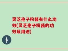 灵芝孢子粉酱有什么功效(灵芝孢子粉酱的功效及用途)