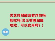 灵芝对尿酸高有疗效吗能吃吗(灵芝有降尿酸功效，可以食用吗？)