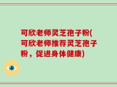 可欣老师灵芝孢子粉(可欣老师推荐灵芝孢子粉，促进身体健康)