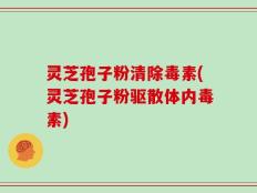 灵芝孢子粉清除毒素(灵芝孢子粉驱散体内毒素)