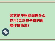 灵芝孢子粉能调理什么作用(灵芝孢子粉的调理作用简述)