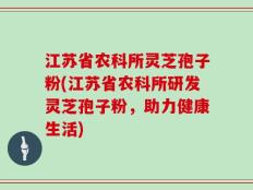 江苏省农科所灵芝孢子粉(江苏省农科所研发灵芝孢子粉，助力健康生活)