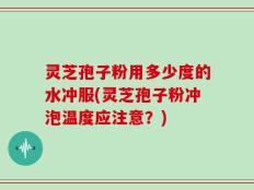 灵芝孢子粉用多少度的水冲服(灵芝孢子粉冲泡温度应注意？)