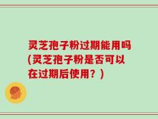 灵芝孢子粉过期能用吗(灵芝孢子粉是否可以在过期后使用？)