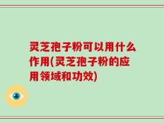 灵芝孢子粉可以用什么作用(灵芝孢子粉的应用领域和功效)