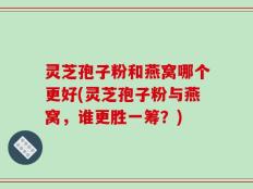 灵芝孢子粉和燕窝哪个更好(灵芝孢子粉与燕窝，谁更胜一筹？)