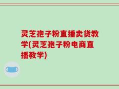 灵芝孢子粉直播卖货教学(灵芝孢子粉电商直播教学)