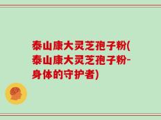 泰山康大灵芝孢子粉(泰山康大灵芝孢子粉-身体的守护者)