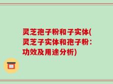 灵芝孢子粉和子实体(灵芝子实体和孢子粉：功效及用途分析)