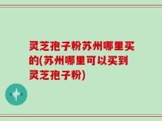 灵芝孢子粉苏州哪里买的(苏州哪里可以买到灵芝孢子粉)