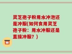灵芝孢子粉用水冲泡还是冲服(如何食用灵芝孢子粉：用水冲服还是直接冲服？)