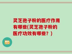 灵芝孢子粉的医疗作用有哪些(灵芝孢子粉的医疗功效有哪些？)