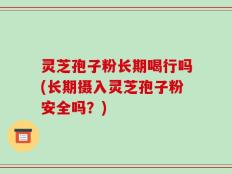 灵芝孢子粉长期喝行吗(长期摄入灵芝孢子粉安全吗？)