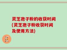 灵芝孢子粉的收获时间(灵芝孢子粉收获时间及使用方法)