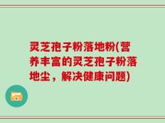 灵芝孢子粉落地粉(营养丰富的灵芝孢子粉落地尘，解决健康问题)