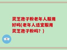 灵芝孢子粉老年人服用好吗(老年人适宜服用灵芝孢子粉吗？)