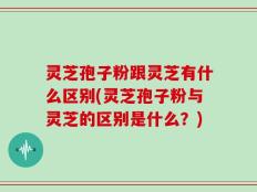 灵芝孢子粉跟灵芝有什么区别(灵芝孢子粉与灵芝的区别是什么？)