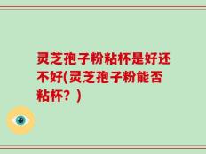 灵芝孢子粉粘杯是好还不好(灵芝孢子粉能否粘杯？)