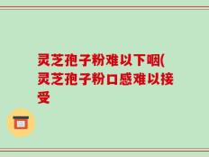 灵芝孢子粉难以下咽(灵芝孢子粉口感难以接受